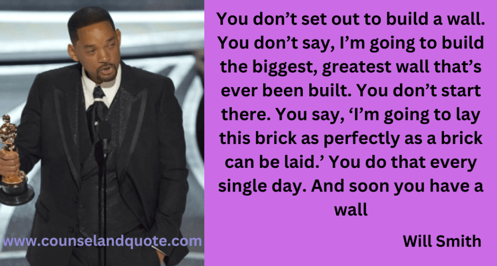 You don’t set out to build a wall. You don’t say, I’m going to build the biggest, greatest wall that’s ever been built. You don’t start there. You say, ‘I’m going to lay this brick as perfectly as a brick can be laid.’ You do that every single day. And soon you have a wall