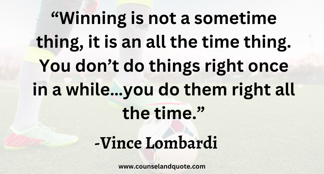4 “Winning is not a sometime thing, it is an all the time thing. You don’t do things right once in a while…you do them right all the time.”