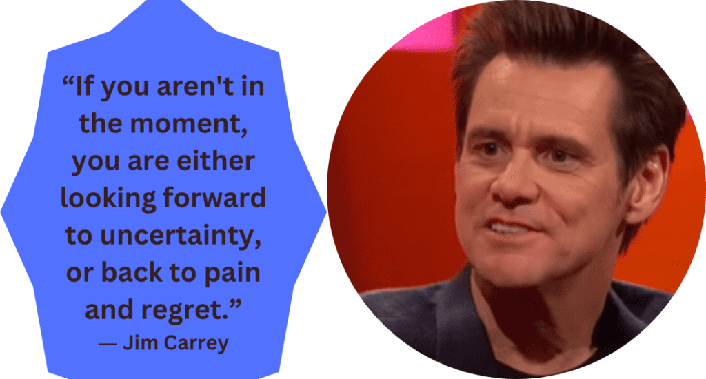 “If you aren't in the moment, you are either looking forward to uncertainty, or back to pain and regret.” ― Jim Carrey