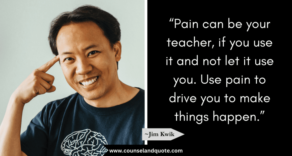 Jim Kwik Quote  “Pain can be your teacher, if you use it and not let it use you. Use pain to drive you to make things happen.” 