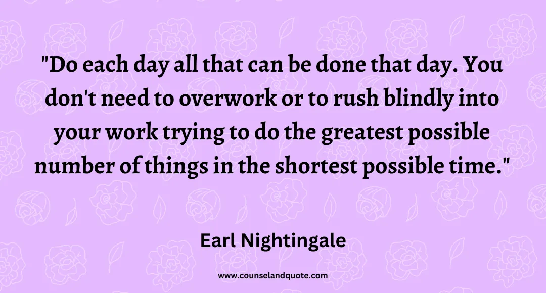 70 Do each day all that can be done that day. You don't need to overwork or to rush blindly into your work trying to do the greatest possible number of things in the shor