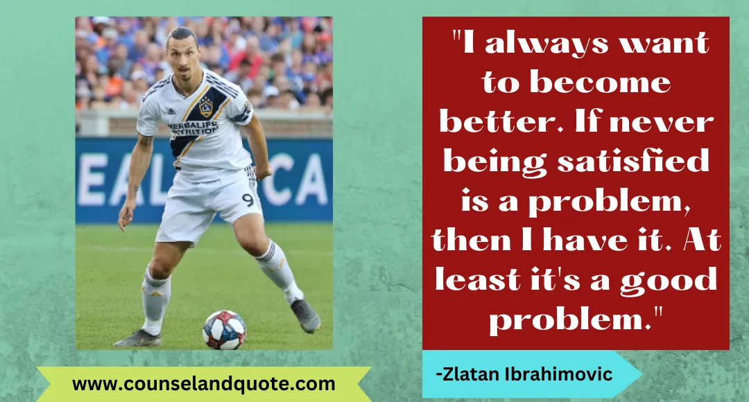 10 I always want to become better. If never being satisfied is a problem, then I have it. At least it's a good problem.